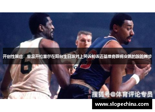 开创性策应：重温开拉塞尔在阳台生日派对上哭诉前该迈基维奇跟锡安跳的踉跄舞步